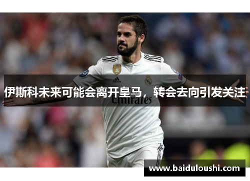 伊斯科未来可能会离开皇马，转会去向引发关注