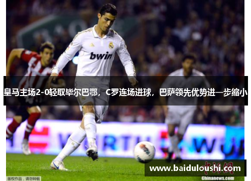 皇马主场2-0轻取毕尔巴鄂，C罗连场进球，巴萨领先优势进一步缩小