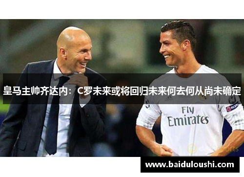 皇马主帅齐达内：C罗未来或将回归未来何去何从尚未确定