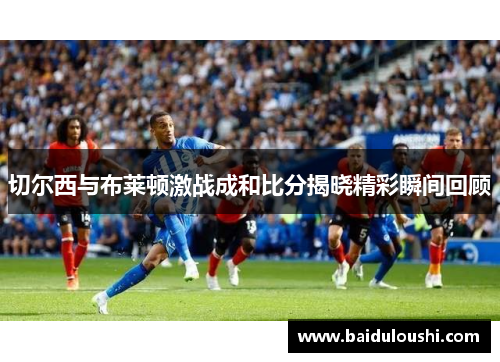 切尔西与布莱顿激战成和比分揭晓精彩瞬间回顾