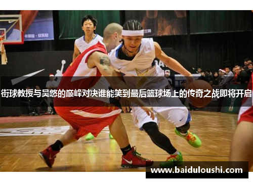 街球教授与吴悠的巅峰对决谁能笑到最后篮球场上的传奇之战即将开启
