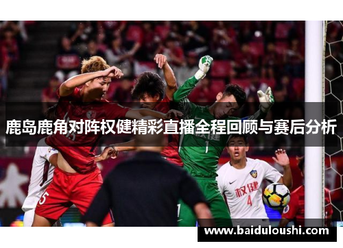 鹿岛鹿角对阵权健精彩直播全程回顾与赛后分析