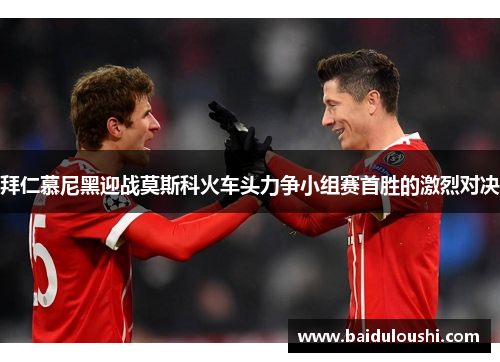 拜仁慕尼黑迎战莫斯科火车头力争小组赛首胜的激烈对决