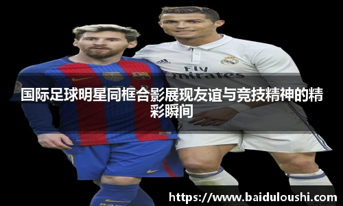 国际足球明星同框合影展现友谊与竞技精神的精彩瞬间